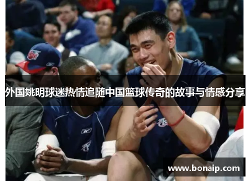 外国姚明球迷热情追随中国篮球传奇的故事与情感分享