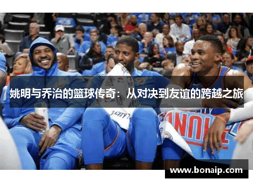 姚明与乔治的篮球传奇：从对决到友谊的跨越之旅