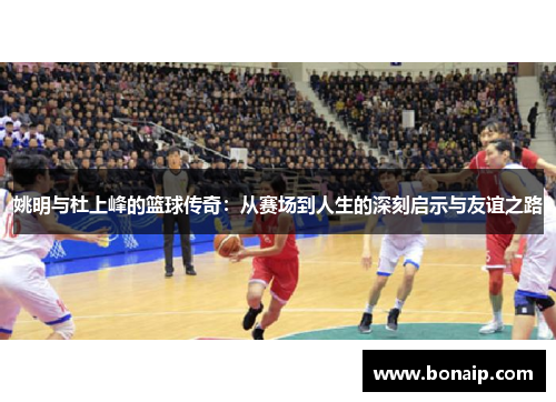 姚明与杜上峰的篮球传奇：从赛场到人生的深刻启示与友谊之路